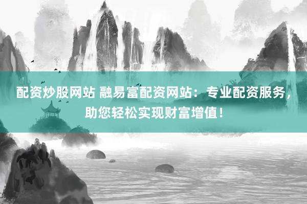 配资炒股网站 融易富配资网站：专业配资服务，助您轻松实现财富增值！