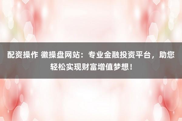 配资操作 徽操盘网站：专业金融投资平台，助您轻松实现财富增值梦想！